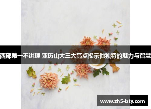 西部第一不讲理 亚历山大三大亮点揭示他独特的魅力与智慧