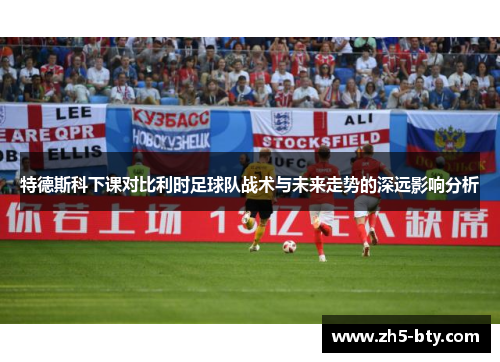 特德斯科下课对比利时足球队战术与未来走势的深远影响分析