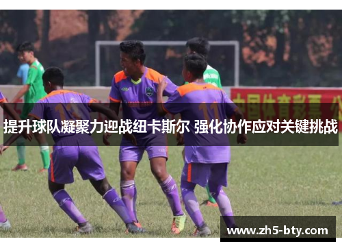 提升球队凝聚力迎战纽卡斯尔 强化协作应对关键挑战