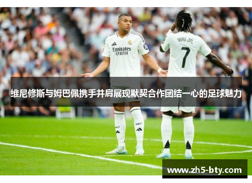 维尼修斯与姆巴佩携手并肩展现默契合作团结一心的足球魅力