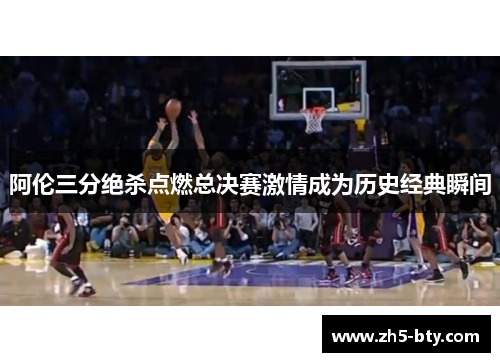 阿伦三分绝杀点燃总决赛激情成为历史经典瞬间
