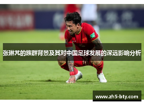 张琳芃的族群背景及其对中国足球发展的深远影响分析