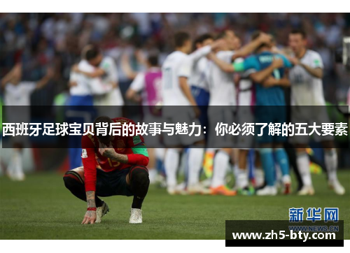 西班牙足球宝贝背后的故事与魅力：你必须了解的五大要素