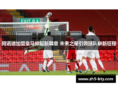 阿诺德加盟皇马掀起新篇章 未来之星引领球队崭新征程