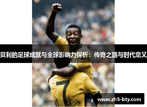 贝利的足球成就与全球影响力探析:传奇之路与时代意义 贝利的足球成就与全球影响力探析:传奇之路与时代意义