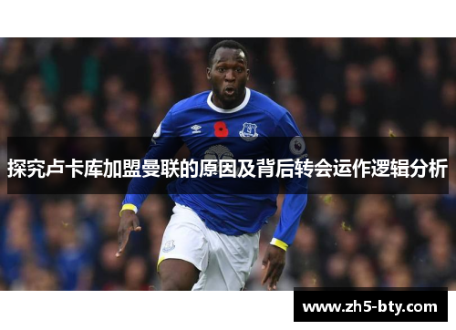 探究卢卡库加盟曼联的原因及背后转会运作逻辑分析 探究卢卡库加盟曼联的原因及背后转会运作逻辑分析