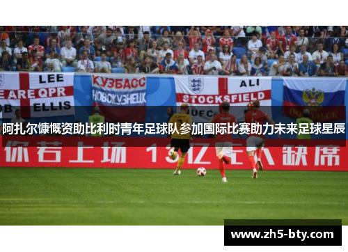 阿扎尔慷慨资助比利时青年足球队参加国际比赛助力未来足球星辰 阿扎尔慷慨资助比利时青年足球队参加国际比赛助力未来足球星辰