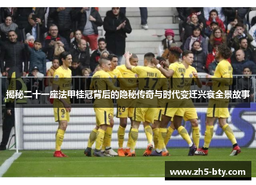 揭秘二十一座法甲桂冠背后的隐秘传奇与时代变迁兴衰全景故事
