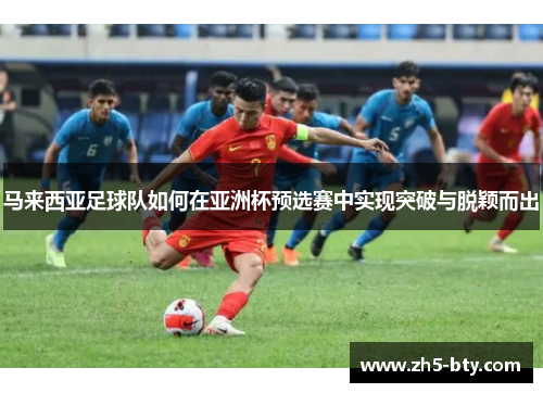 马来西亚足球队如何在亚洲杯预选赛中实现突破与脱颖而出